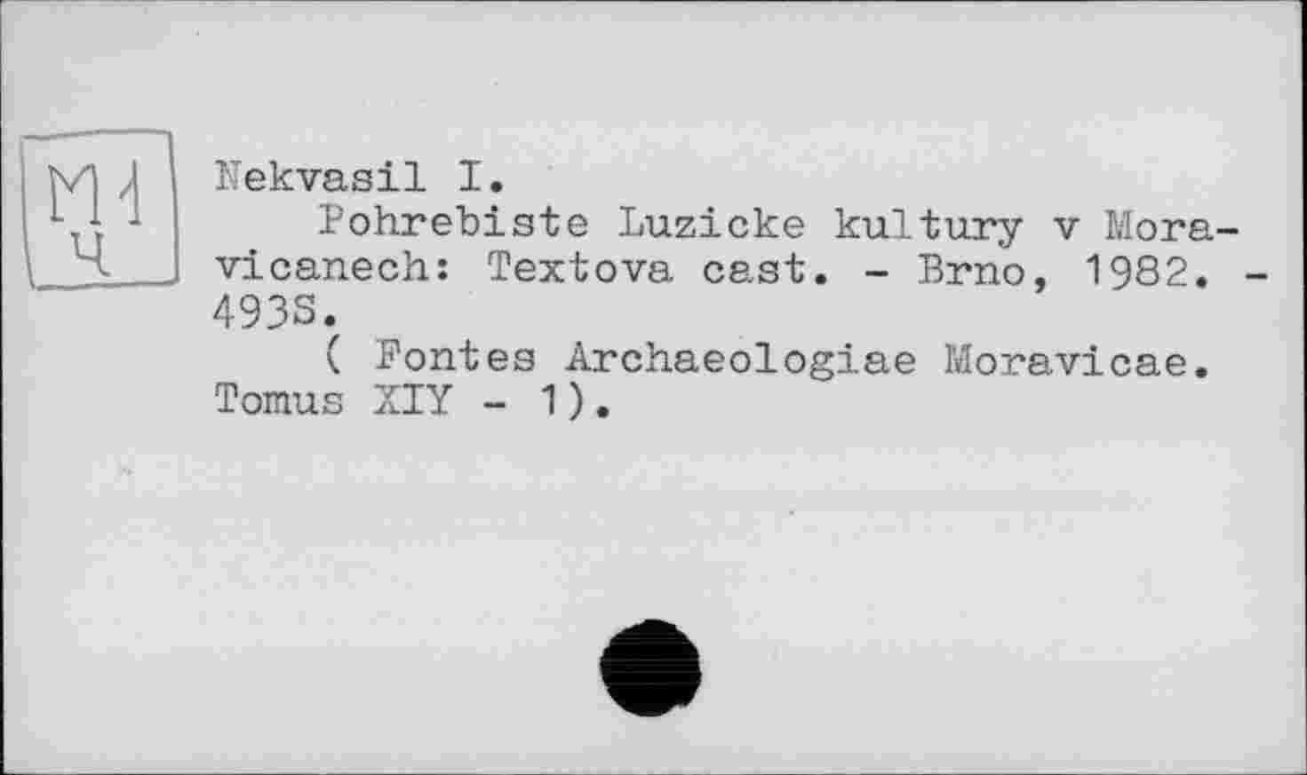 ﻿Nekvasil I.
Pohrebiste Luzicke kultury v Mora-vicanech: Textova cast. - Brno, 1982. -4938.
( Fontes Archaeologiae Moravicae. Tomus XIY - 1).